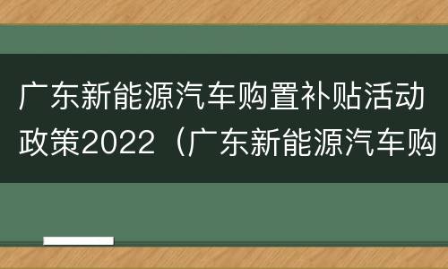 广东新能源汽车购置补贴活动政策2022（广东新能源汽车购置补贴活动政策2022咨询电话）