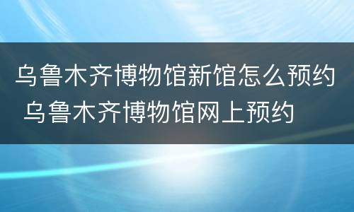 乌鲁木齐博物馆新馆怎么预约 乌鲁木齐博物馆网上预约