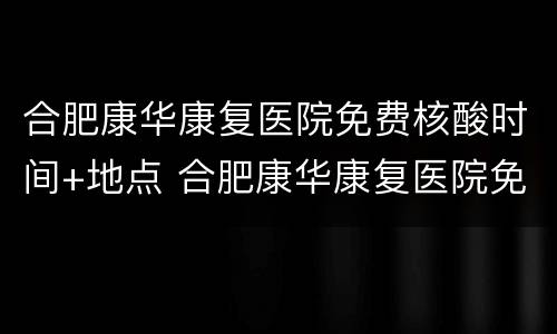 合肥康华康复医院免费核酸时间+地点 合肥康华康复医院免费核酸时间 地点查询