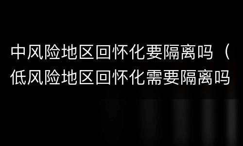 中风险地区回怀化要隔离吗（低风险地区回怀化需要隔离吗）