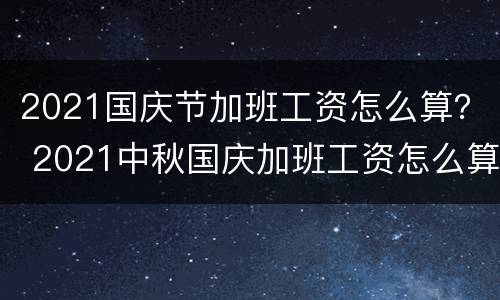 2021国庆节加班工资怎么算？ 2021中秋国庆加班工资怎么算