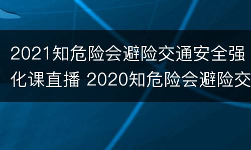 2021知危险会避险交通安全强化课直播 2020知危险会避险交通安全公开课
