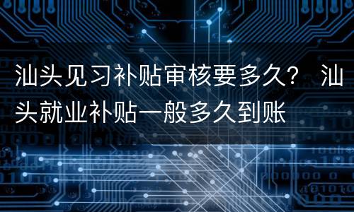 汕头见习补贴审核要多久？ 汕头就业补贴一般多久到账