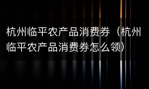 杭州临平农产品消费券（杭州临平农产品消费券怎么领）
