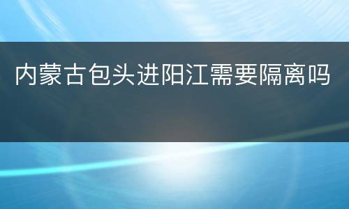 内蒙古包头进阳江需要隔离吗