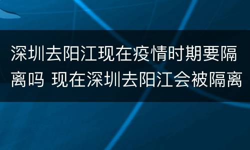 深圳去阳江现在疫情时期要隔离吗 现在深圳去阳江会被隔离吗