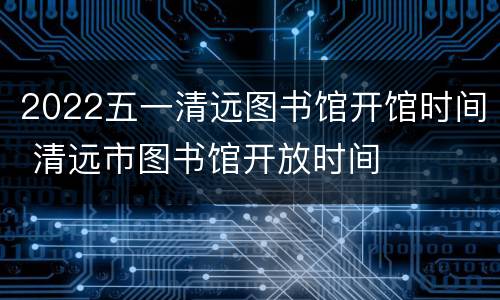 2022五一清远图书馆开馆时间 清远市图书馆开放时间
