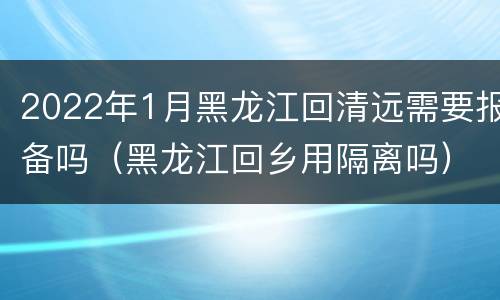 2022年1月黑龙江回清远需要报备吗（黑龙江回乡用隔离吗）