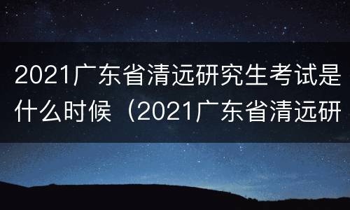 2021广东省清远研究生考试是什么时候（2021广东省清远研究生考试是什么时候报名）
