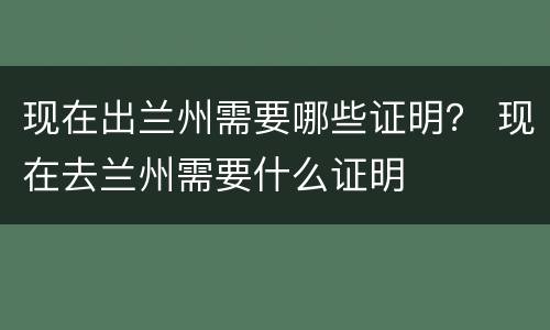 现在出兰州需要哪些证明？ 现在去兰州需要什么证明