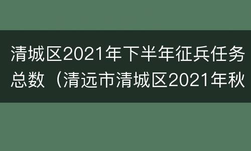 清城区2021年下半年征兵任务总数（清远市清城区2021年秋季征兵）