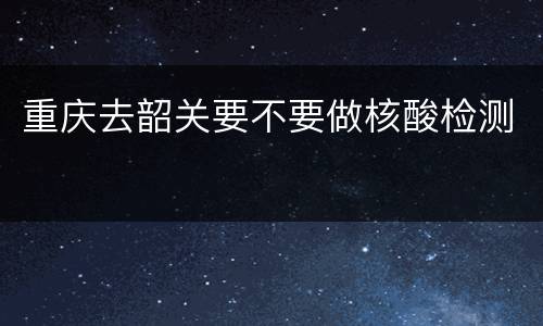 重庆去韶关要不要做核酸检测