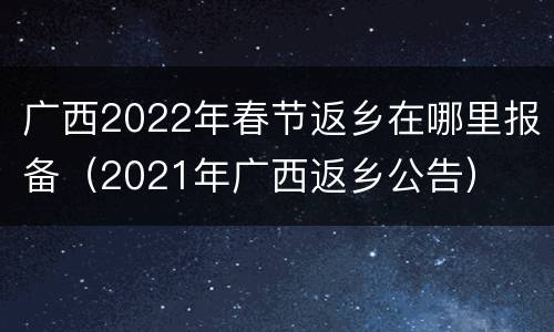广西2022年春节返乡在哪里报备（2021年广西返乡公告）