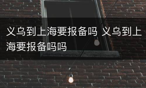 义乌到上海要报备吗 义乌到上海要报备吗吗