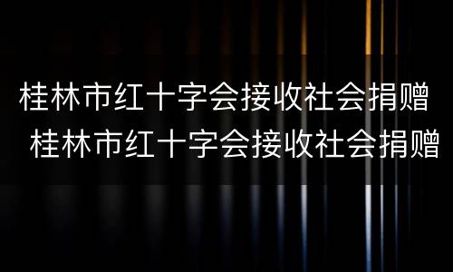 桂林市红十字会接收社会捐赠 桂林市红十字会接收社会捐赠吗