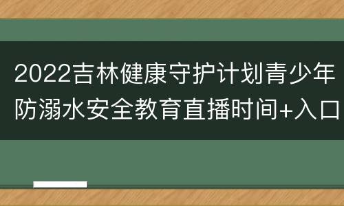2022吉林健康守护计划青少年防溺水安全教育直播时间+入口