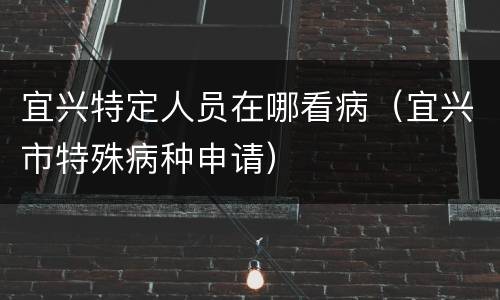 宜兴特定人员在哪看病（宜兴市特殊病种申请）