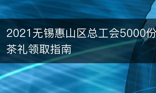 2021无锡惠山区总工会5000份茶礼领取指南