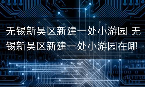 无锡新吴区新建一处小游园 无锡新吴区新建一处小游园在哪里