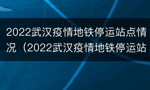 2022武汉疫情地铁停运站点情况（2022武汉疫情地铁停运站点情况如何）