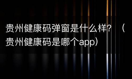 贵州健康码弹窗是什么样？（贵州健康码是哪个app）