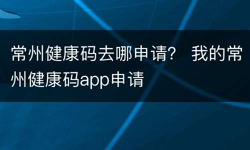 常州健康码去哪申请？ 我的常州健康码app申请