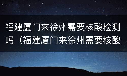 福建厦门来徐州需要核酸检测吗（福建厦门来徐州需要核酸检测吗现在）