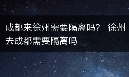 成都来徐州需要隔离吗？ 徐州去成都需要隔离吗