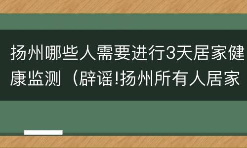 扬州哪些人需要进行3天居家健康监测（辟谣!扬州所有人居家不准外出为谣传）