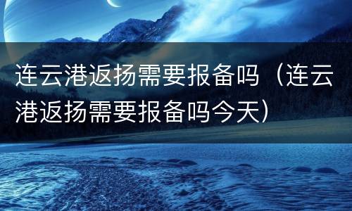 连云港返扬需要报备吗（连云港返扬需要报备吗今天）