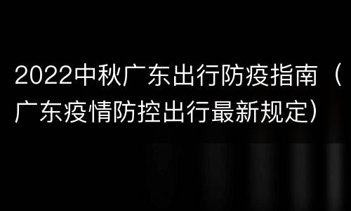 2022中秋广东出行防疫指南（广东疫情防控出行最新规定）