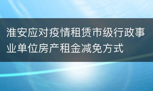 淮安应对疫情租赁市级行政事业单位房产租金减免方式
