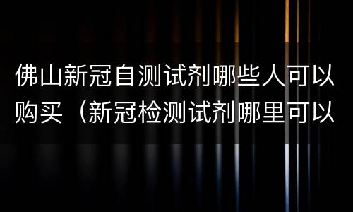 佛山新冠自测试剂哪些人可以购买（新冠检测试剂哪里可以买到）