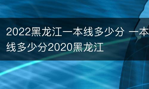 2022黑龙江一本线多少分 一本线多少分2020黑龙江