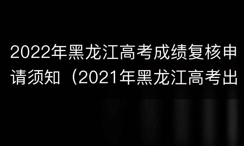2022年黑龙江高考成绩复核申请须知（2021年黑龙江高考出成绩时间）