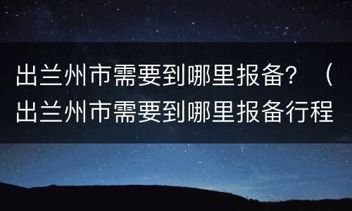 出兰州市需要到哪里报备？（出兰州市需要到哪里报备行程）