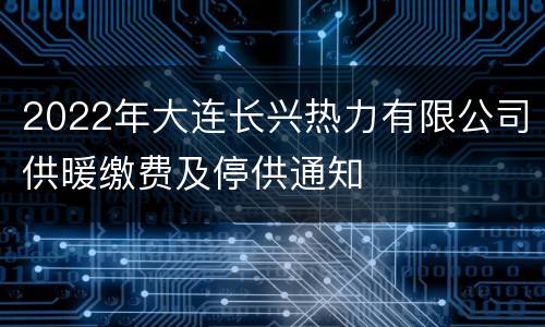 2022年大连长兴热力有限公司供暖缴费及停供通知