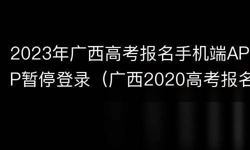 2023年广西高考报名手机端APP暂停登录（广西2020高考报名网站登录首页）