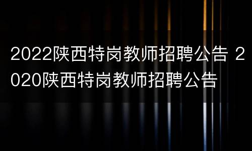 2022陕西特岗教师招聘公告 2020陕西特岗教师招聘公告