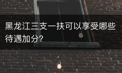 黑龙江三支一扶可以享受哪些待遇加分？