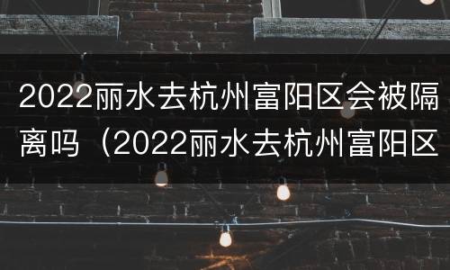 2022丽水去杭州富阳区会被隔离吗（2022丽水去杭州富阳区会被隔离吗今天）