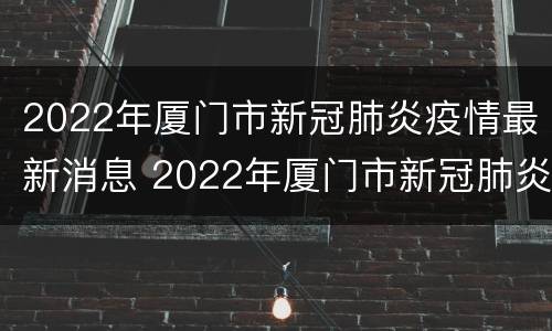 2022年厦门市新冠肺炎疫情最新消息 2022年厦门市新冠肺炎疫情最新消息视频