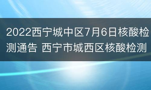 2022西宁城中区7月6日核酸检测通告 西宁市城西区核酸检测