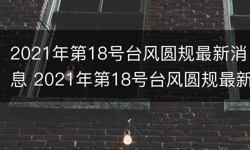 2021年第18号台风圆规最新消息 2021年第18号台风圆规最新消息及时间