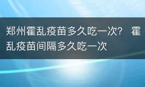 郑州霍乱疫苗多久吃一次？ 霍乱疫苗间隔多久吃一次