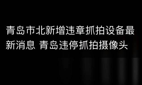 青岛市北新增违章抓拍设备最新消息 青岛违停抓拍摄像头