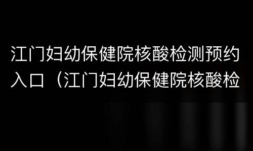 江门妇幼保健院核酸检测预约入口（江门妇幼保健院核酸检测预约入口电话）