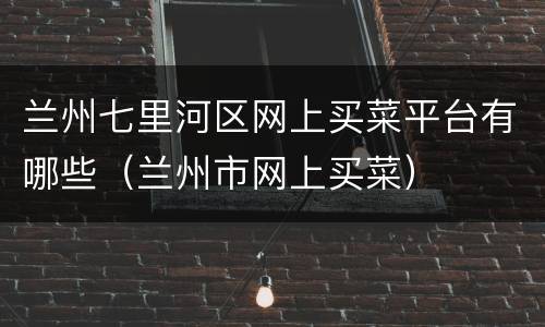 兰州七里河区网上买菜平台有哪些（兰州市网上买菜）