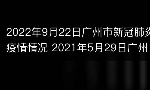 2022年9月22日广州市新冠肺炎疫情情况 2021年5月29日广州市新冠肺炎疫情情况