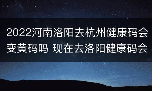 2022河南洛阳去杭州健康码会变黄码吗 现在去洛阳健康码会变色吗